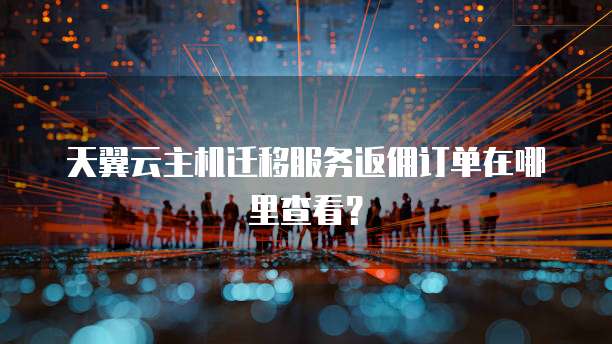 天翼云主机迁移服务返佣订单在哪里查看?