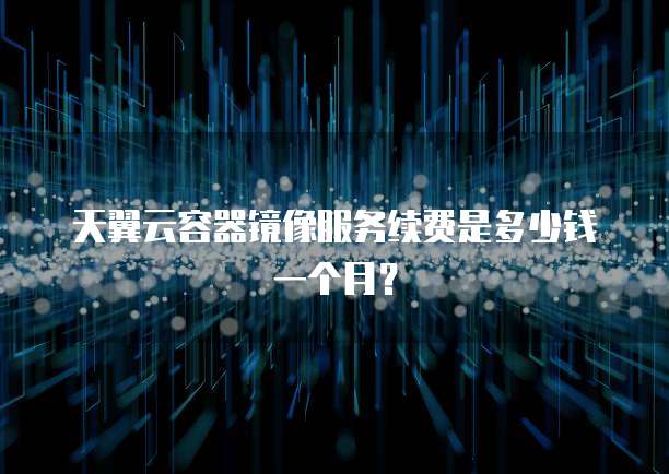 天翼云容器镜像服务续费是多少钱一个月?