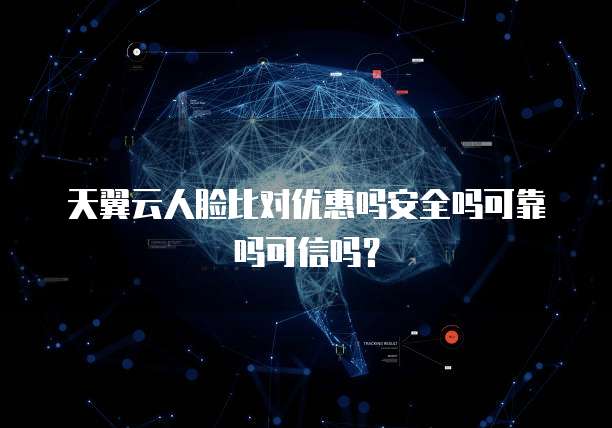 天翼云人脸比对优惠吗安全吗可靠吗可信吗？
