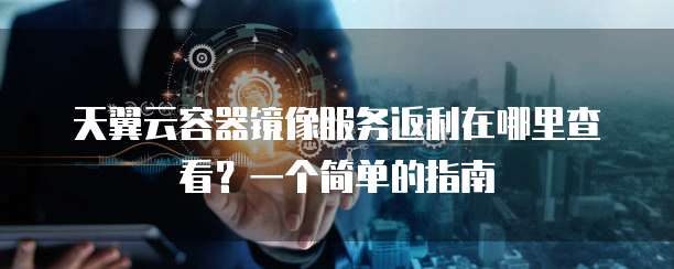 天翼云容器镜像服务返利在哪里查看?一个简单的指南