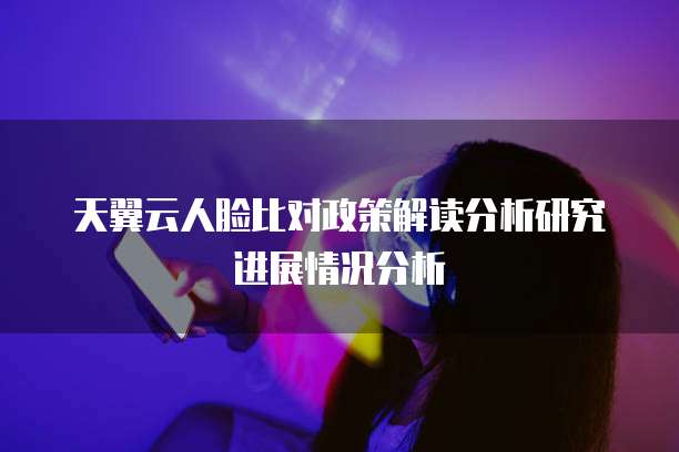 天翼云人脸比对政策解读分析研究进展情况分析