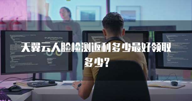 天翼云人脸检测返利多少最好领取多少?
