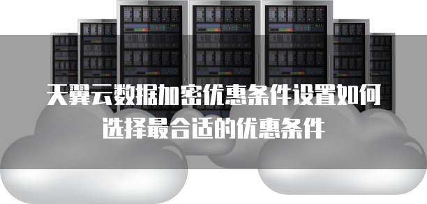 天翼云数据加密优惠条件设置如何选择最合适的优惠条件