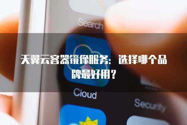 天翼云容器镜像服务：选择哪个品牌最好用？