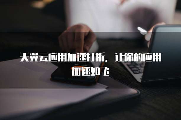 天翼云应用加速打折,让你的应用加速如飞