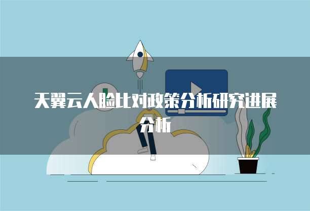 天翼云人脸比对政策分析研究进展分析