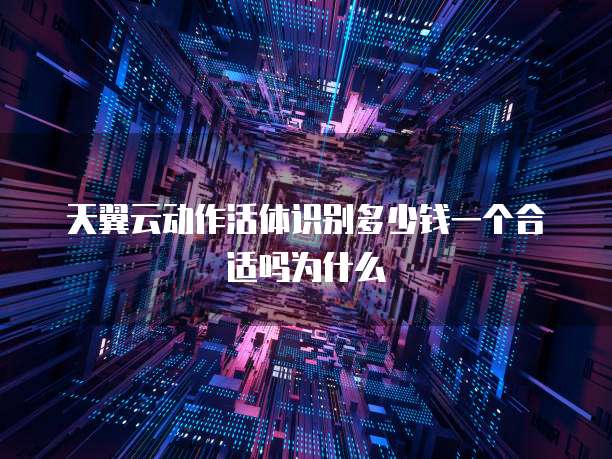 天翼云动作活体识别多少钱一个合适吗为什么