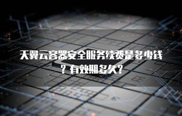 天翼云容器安全服务续费是多少钱?有效期多久?
