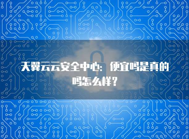 天翼云云安全中心:便宜吗是真的吗怎么样?