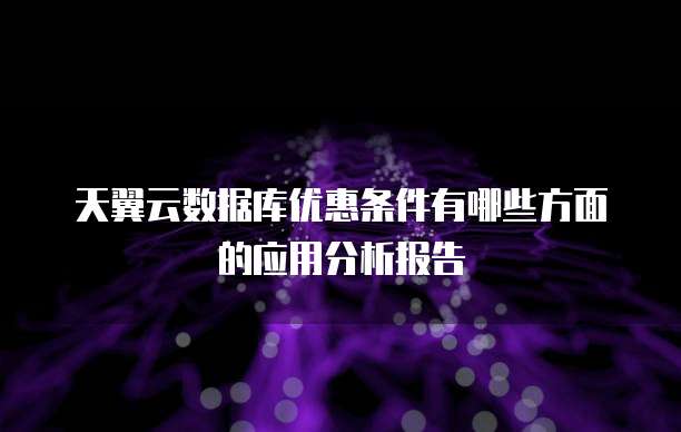 天翼云数据库优惠条件有哪些方面的应用分析报告