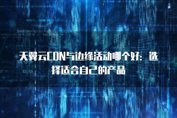 天翼云CDN与边缘活动哪个好:选择适合自己的产品