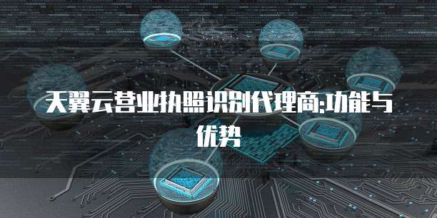 天翼云营业执照识别代理商:功能与优势