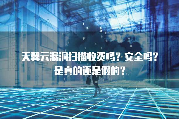天翼云漏洞扫描收费吗?安全吗?是真的还是假的?
