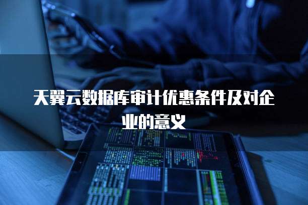 天翼云数据库审计优惠条件及对企业的意义