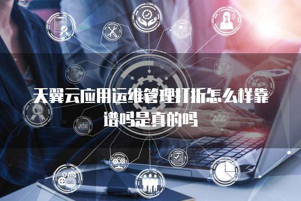 天翼云应用运维管理打折怎么样靠谱吗是真的吗