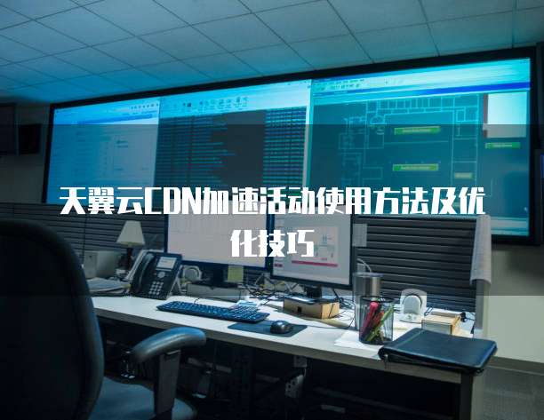 天翼云CDN加速活动使用方法及优化技巧

