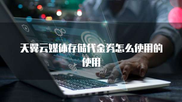 天翼云媒体存储代金券怎么使用的使用