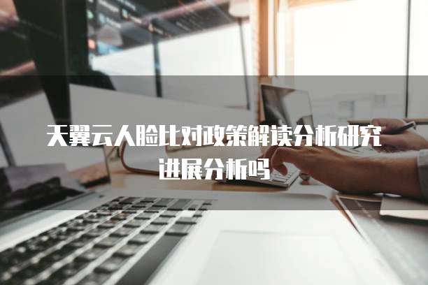 天翼云人脸比对政策解读分析研究进展分析吗