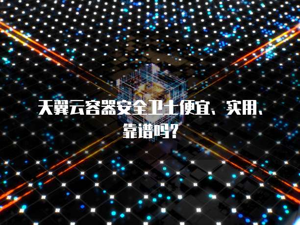 天翼云容器安全卫士便宜、实用、靠谱吗?