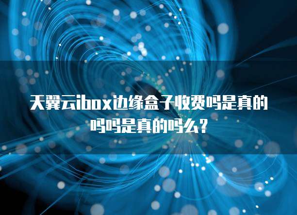 天翼云ibox边缘盒子收费吗是真的吗吗是真的吗么?