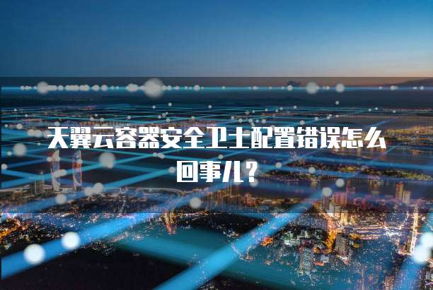 天翼云容器安全卫士配置错误怎么回事儿?