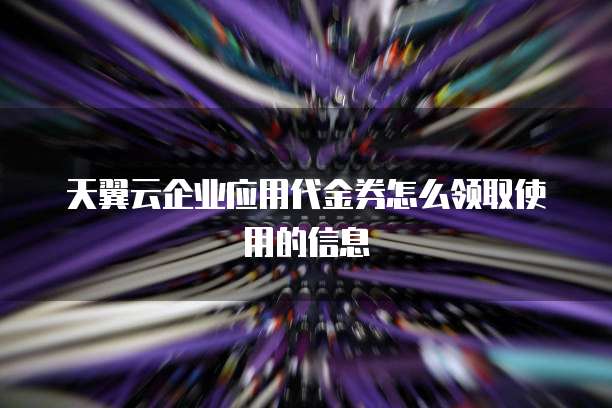 天翼云企业应用代金券怎么领取使用的信息