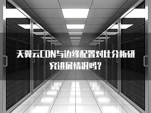 天翼云CDN与边缘配置对比分析研究进展情况吗？