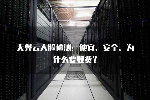天翼云人脸检测:便宜、安全、为什么要收费?