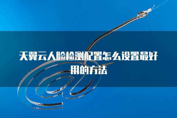天翼云人脸检测配置怎么设置最好用的方法