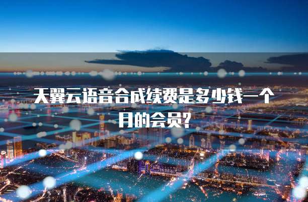 天翼云语音合成续费是多少钱一个月的会员?