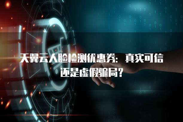 天翼云人脸检测优惠券:真实可信还是虚假骗局?