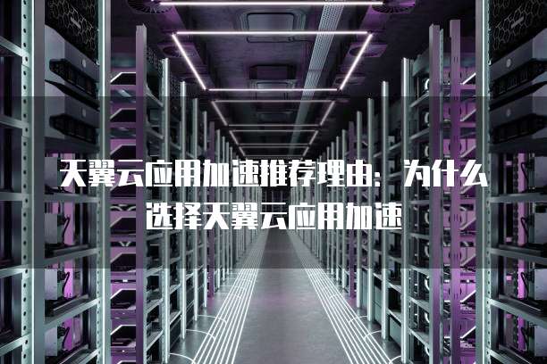 天翼云应用加速推荐理由:为什么选择天翼云应用加速