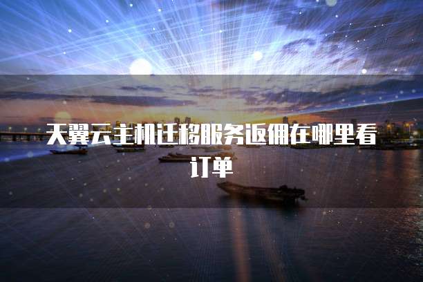 天翼云主机迁移服务返佣在哪里看订单