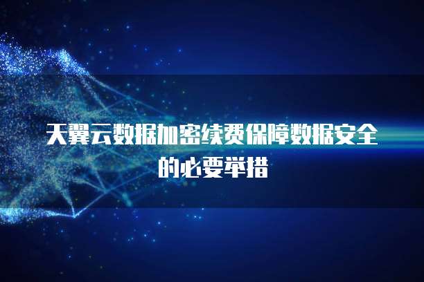 天翼云数据加密续费保障数据安全的必要举措