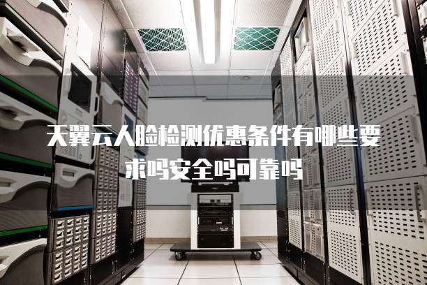天翼云人脸检测优惠条件有哪些要求吗安全吗可靠吗