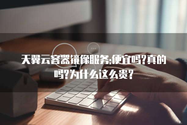 天翼云容器镜像服务:便宜吗?真的吗?为什么这么贵?