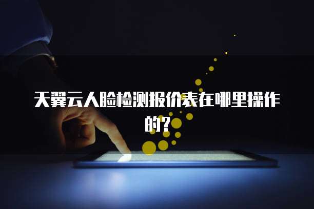 天翼云人脸检测报价表在哪里操作的?