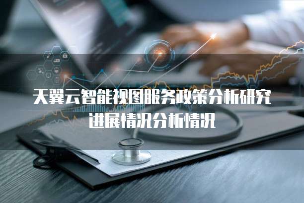 天翼云智能视图服务政策分析研究进展情况分析情况