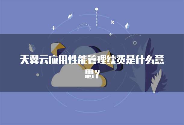 天翼云应用性能管理续费是什么意思?