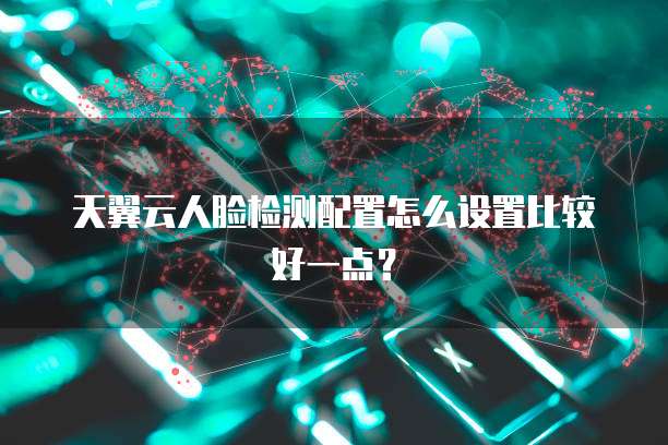 天翼云人脸检测配置怎么设置比较好一点？