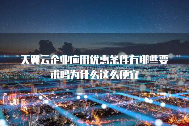 天翼云企业应用优惠条件有哪些要求吗为什么这么便宜