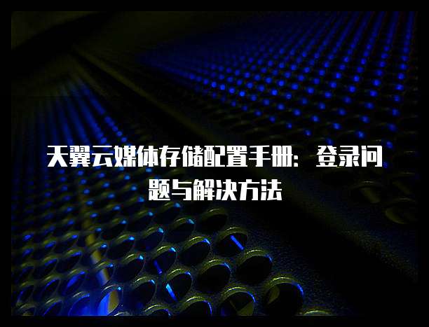 天翼云媒体存储配置手册:登录问题与解决方法