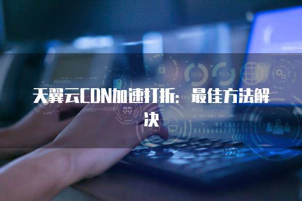 天翼云CDN加速打折：最佳方法解决