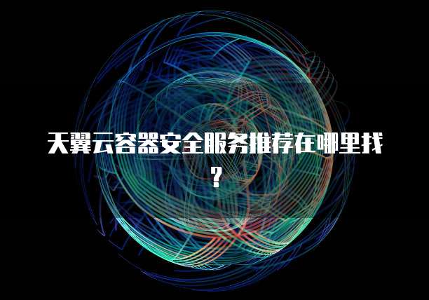 天翼云容器安全服务推荐在哪里找?
