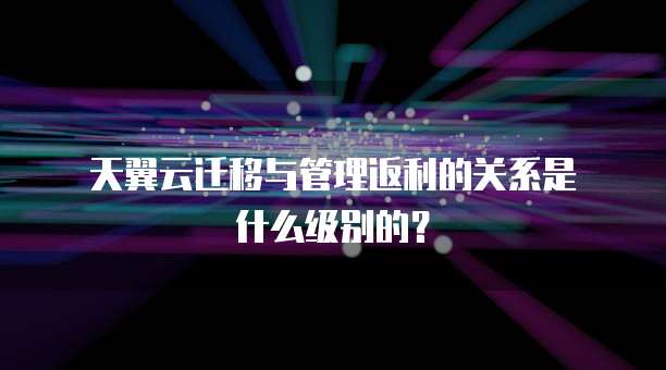  天翼云迁移与管理返利的关系是什么级别的？ 