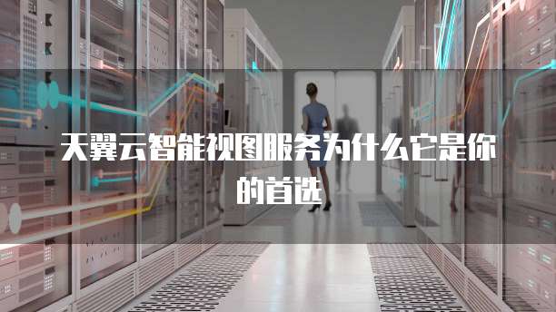 天翼云智能视图服务为什么它是你的首选