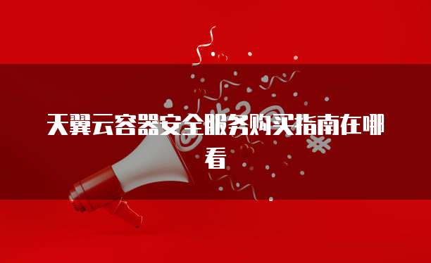 天翼云容器安全服务购买指南在哪看