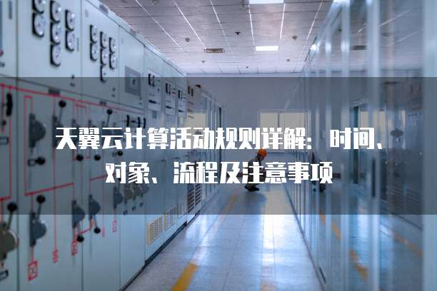 天翼云计算活动规则详解：时间、对象、流程及注意事项