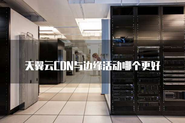天翼云CDN与边缘活动哪个更好