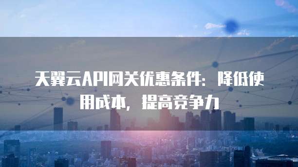 天翼云API网关优惠条件:降低使用成本,提高竞争力